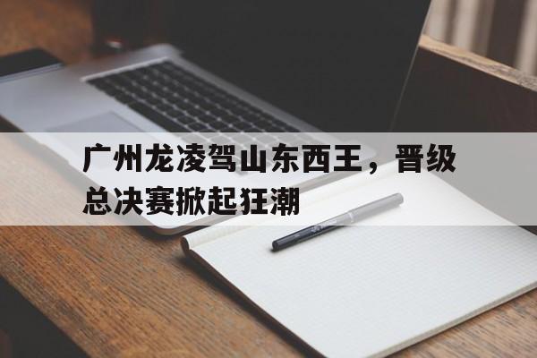 包含广州龙凌驾山东西王，晋级总决赛掀起狂潮的词条