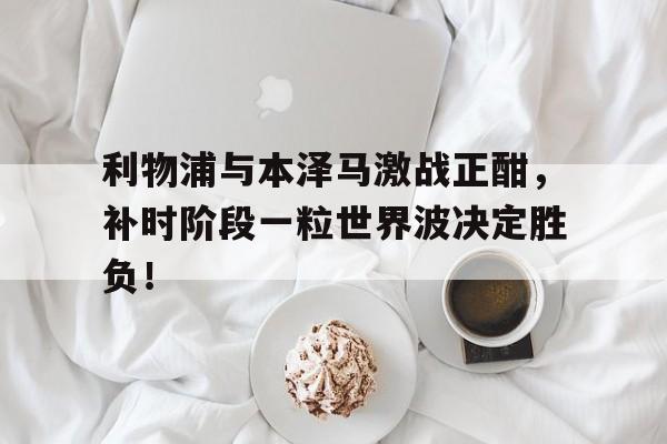 利物浦与本泽马激战正酣，补时阶段一粒世界波决定胜负！