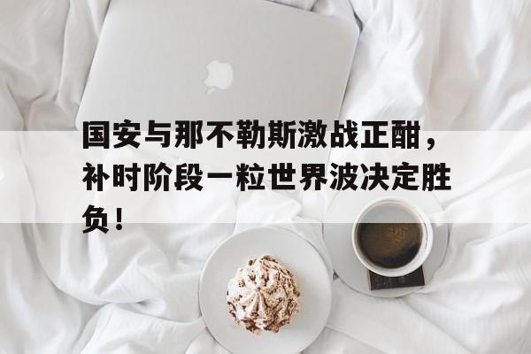 国安与那不勒斯激战正酣，补时阶段一粒世界波决定胜负！